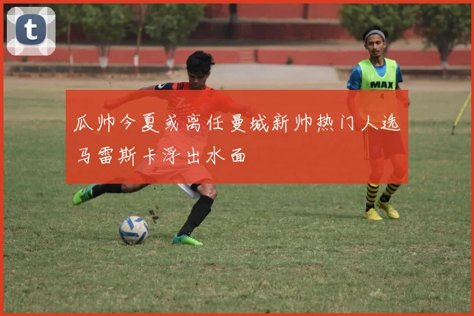 瓜帅今夏或离任曼城新帅热门人选马雷斯卡浮出水面