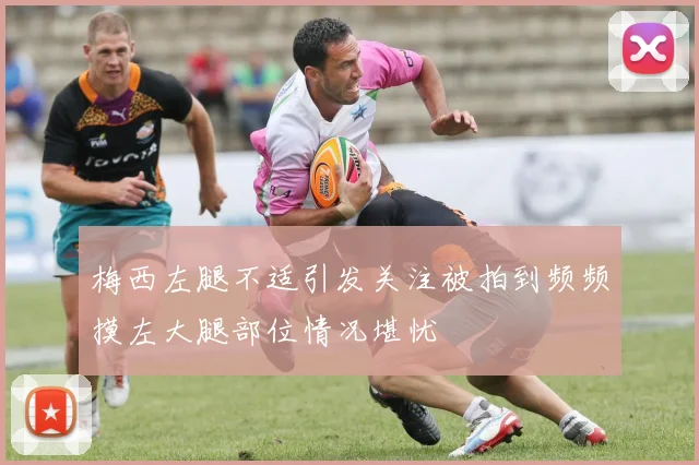 梅西左腿不适引发关注被拍到频频摸左大腿部位情况堪忧