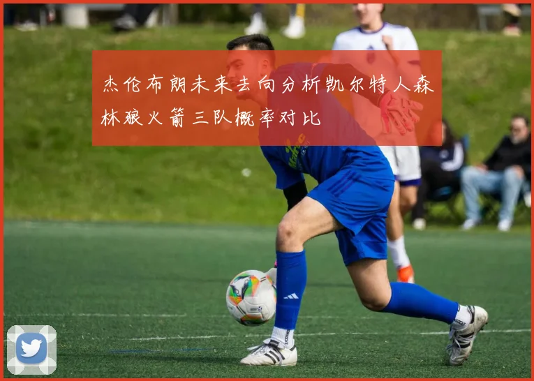 杰伦布朗未来去向分析凯尔特人森林狼火箭三队概率对比