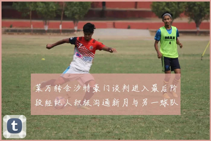 莱万转会沙特豪门谈判进入最后阶段经纪人积极沟通新月与另一球队