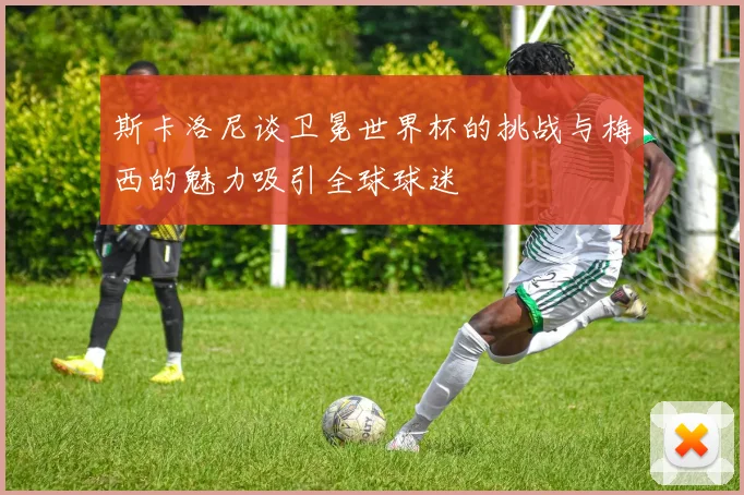 斯卡洛尼谈卫冕世界杯的挑战与梅西的魅力吸引全球球迷