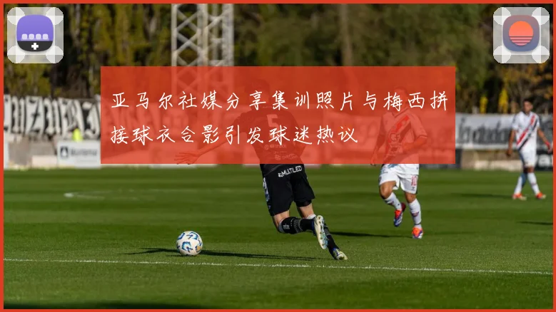 亚马尔社媒分享集训照片与梅西拼接球衣合影引发球迷热议