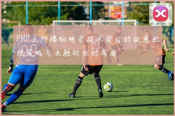 FMP主帅揭秘绝杀战术背后的故意犯规策略与决胜时刻的布局
