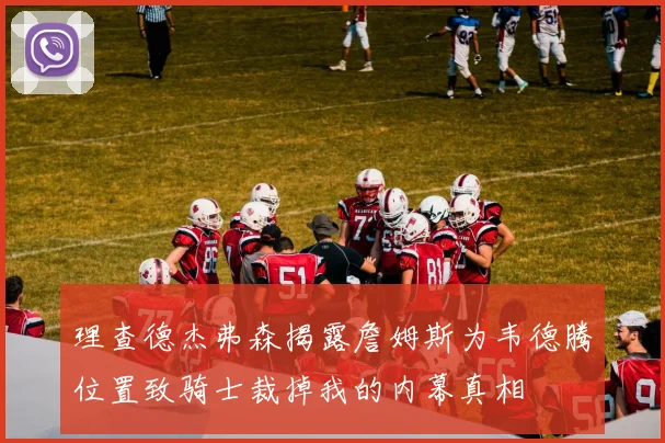 理查德杰弗森揭露詹姆斯为韦德腾位置致骑士裁掉我的内幕真相