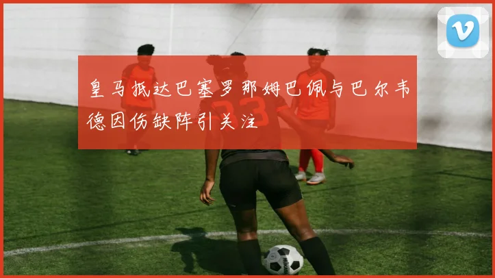 皇马抵达巴塞罗那姆巴佩与巴尔韦德因伤缺阵引关注