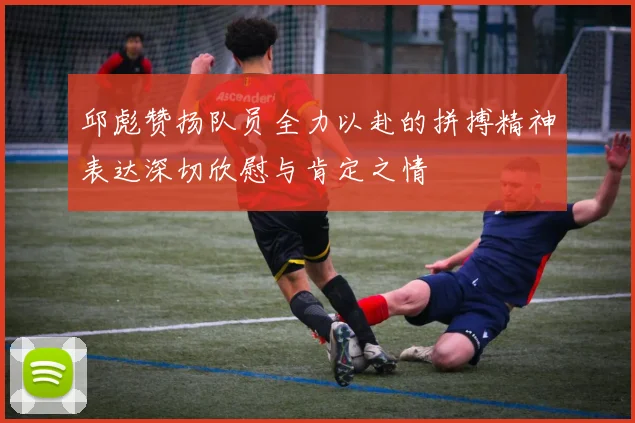 邱彪赞扬队员全力以赴的拼搏精神表达深切欣慰与肯定之情