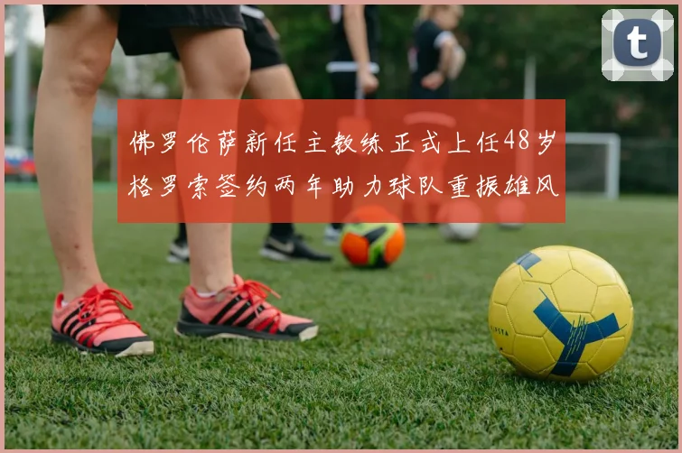 佛罗伦萨新任主教练正式上任48岁格罗索签约两年助力球队重振雄风