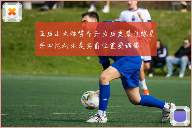 亚历山大称赞乔丹为历史最佳球员并回忆科比是其首位重要偶像