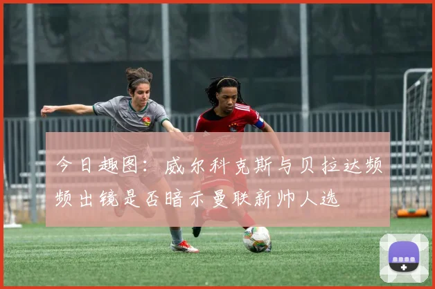 今日趣图：威尔科克斯与贝拉达频频出镜是否暗示曼联新帅人选