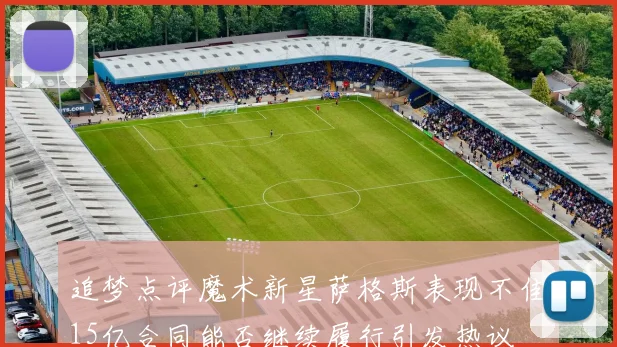 追梦点评魔术新星萨格斯表现不佳15亿合同能否继续履行引发热议