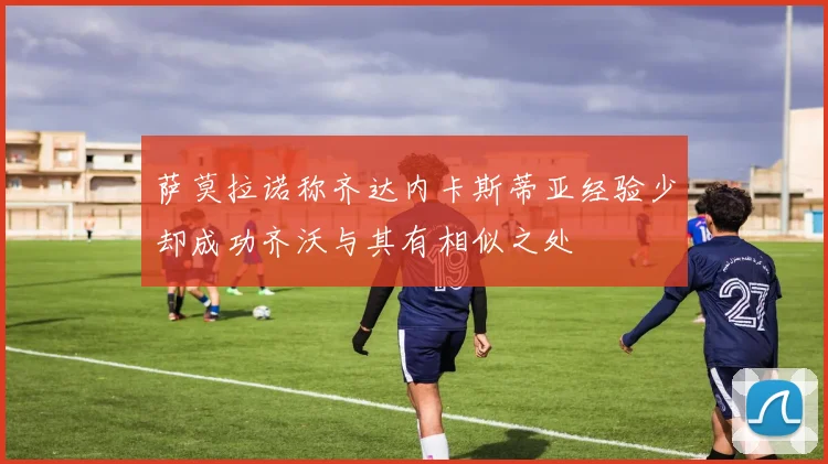 萨莫拉诺称齐达内卡斯蒂亚经验少却成功齐沃与其有相似之处