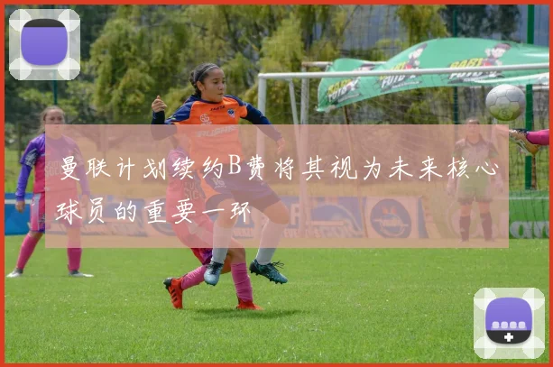 曼联计划续约B费将其视为未来核心球员的重要一环
