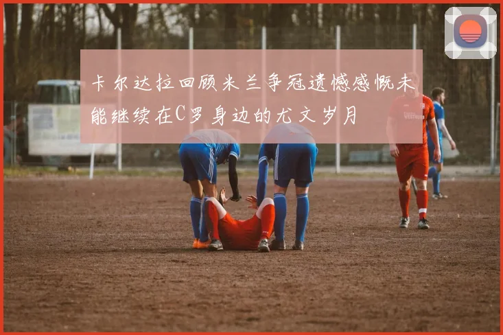 卡尔达拉回顾米兰争冠遗憾感慨未能继续在C罗身边的尤文岁月