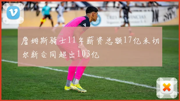 詹姆斯骑士11年薪资总额17亿米切尔新合同超出103亿