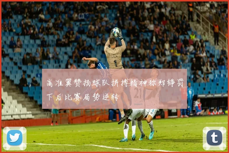 高准翼赞扬球队拼搏精神称郑铮罚下后比赛局势逆转