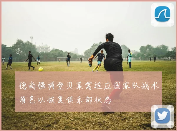 德尚强调登贝莱需适应国家队战术角色以恢复俱乐部状态